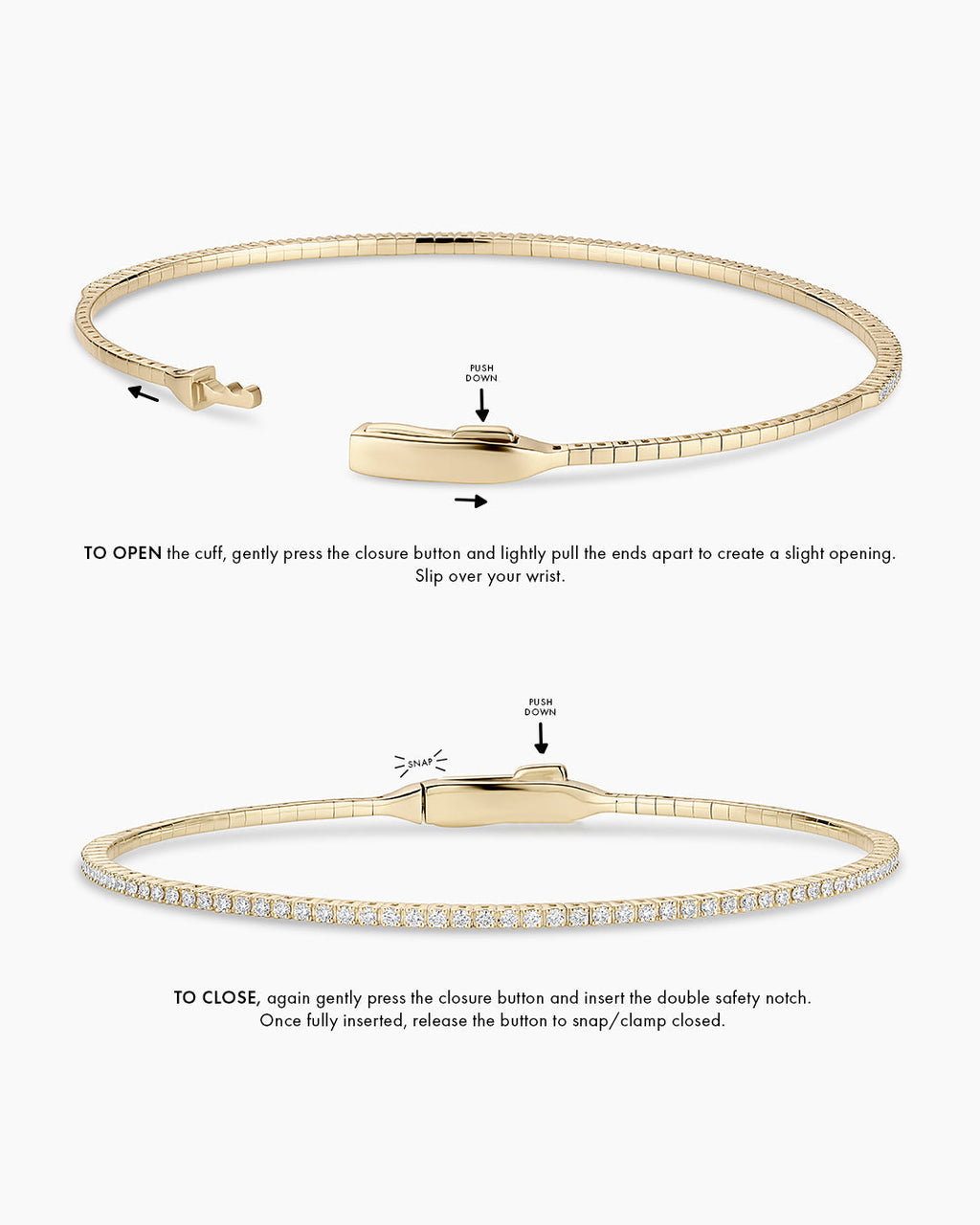 Instructions to wear the cuff: TO OPEN the cuff, gently press the closure button and create a small opening. Opening will be front to back, to slip over your wrist. TO CLOSE, again gently press the closure button and insert the double safety notch. Once fully inserted, release the button to snap/clamp closed.
